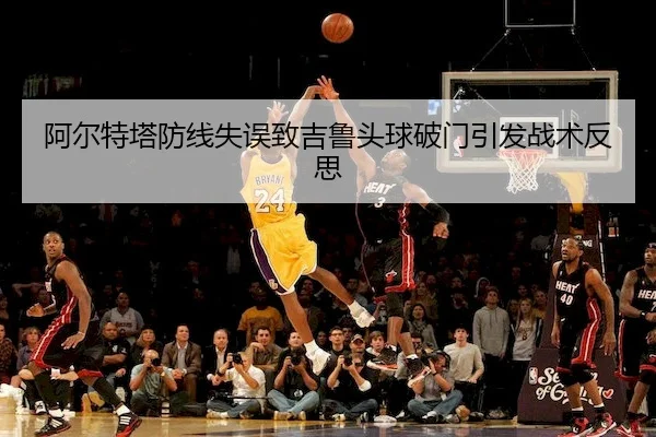 阿尔特塔防线失误致吉鲁头球破门引发战术反思